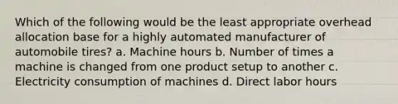 Which of the following would be the least appropriate overhead allocation base for a highly automated manufacturer of automobile tires? a. Machine hours b. Number of times a machine is changed from one product setup to another c. Electricity consumption of machines d. Direct labor hours