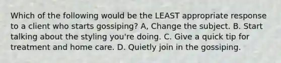 Which of the following would be the LEAST appropriate response to a client who starts gossiping? A, Change the subject. B. Start talking about the styling you're doing. C. Give a quick tip for treatment and home care. D. Quietly join in the gossiping.