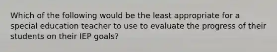 Which of the following would be the least appropriate for a special education teacher to use to evaluate the progress of their students on their IEP goals?