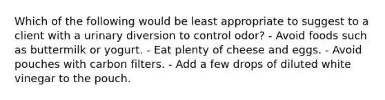 Which of the following would be least appropriate to suggest to a client with a urinary diversion to control odor? - Avoid foods such as buttermilk or yogurt. - Eat plenty of cheese and eggs. - Avoid pouches with carbon filters. - Add a few drops of diluted white vinegar to the pouch.