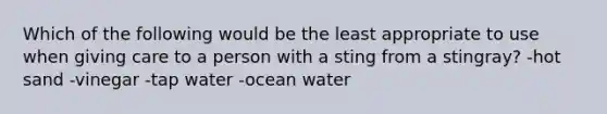 Which of the following would be the least appropriate to use when giving care to a person with a sting from a stingray? -hot sand -vinegar -tap water -ocean water