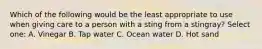 Which of the following would be the least appropriate to use when giving care to a person with a sting from a stingray? Select one: A. Vinegar B. Tap water C. Ocean water D. Hot sand