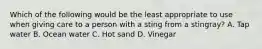 Which of the following would be the least appropriate to use when giving care to a person with a sting from a stingray? A. Tap water B. Ocean water C. Hot sand D. Vinegar