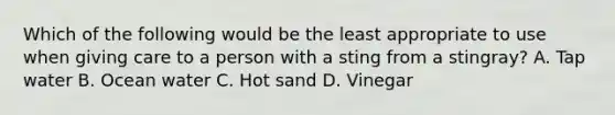 Which of the following would be the least appropriate to use when giving care to a person with a sting from a stingray? A. Tap water B. Ocean water C. Hot sand D. Vinegar