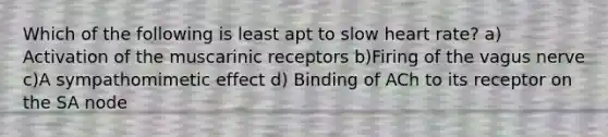 Which of the following is least apt to slow heart rate? a) Activation of the muscarinic receptors b)Firing of the vagus nerve c)A sympathomimetic effect d) Binding of ACh to its receptor on the SA node