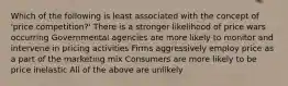 Which of the following is least associated with the concept of 'price competition?' There is a stronger likelihood of price wars occurring Governmental agencies are more likely to monitor and intervene in pricing activities Firms aggressively employ price as a part of the marketing mix Consumers are more likely to be price inelastic All of the above are unlikely