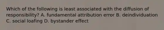 Which of the following is least associated with the diffusion of responsibility? A. fundamental attribution error B. deindividuation C. social loafing D. bystander effect