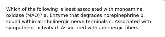 Which of the following is least associated with monoamine oxidase (MAO)? a. Enzyme that degrades norepinephrine b. Found within all cholinergic nerve terminals c. Associated with sympathetic activity d. Associated with adrenergic fibers