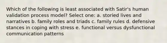 Which of the following is least associated with Satir's human validation process model? Select one: a. storied lives and narratives b. family roles and triads c. family rules d. defensive stances in coping with stress e. functional versus dysfunctional communication patterns