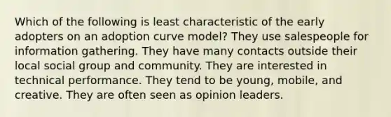 Which of the following is least characteristic of the early adopters on an adoption curve model? They use salespeople for information gathering. They have many contacts outside their local social group and community. They are interested in technical performance. They tend to be young, mobile, and creative. They are often seen as opinion leaders.