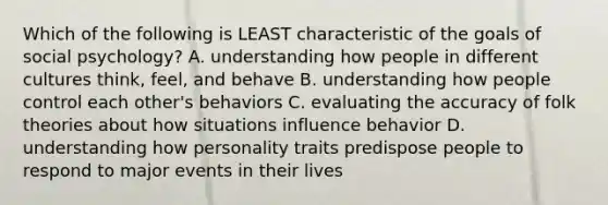 Which of the following is LEAST characteristic of the goals of social psychology? A. understanding how people in different cultures think, feel, and behave B. understanding how people control each other's behaviors C. evaluating the accuracy of folk theories about how situations influence behavior D. understanding how personality traits predispose people to respond to major events in their lives