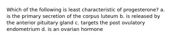 Which of the following is least characteristic of progesterone? a. is the primary secretion of the corpus luteum b. is released by the anterior pituitary gland c. targets the post ovulatory endometrium d. is an ovarian hormone