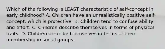 Which of the following is LEAST characteristic of self-concept in early childhood? A. Children have an unrealistically positive self-concept, which is protective. B. Children tend to confuse ability and effort. C. Children describe themselves in terms of physical traits. D. Children describe themselves in terms of their membership in social groups.