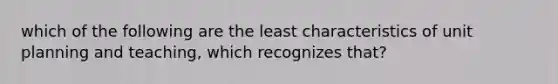 which of the following are the least characteristics of unit planning and teaching, which recognizes that?