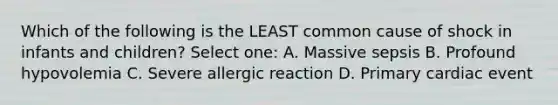 Which of the following is the LEAST common cause of shock in infants and children? Select one: A. Massive sepsis B. Profound hypovolemia C. Severe allergic reaction D. Primary cardiac event