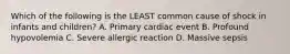 Which of the following is the LEAST common cause of shock in infants and children? A. Primary cardiac event B. Profound hypovolemia C. Severe allergic reaction D. Massive sepsis