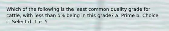 Which of the following is the least common quality grade for cattle, with less than 5% being in this grade? a. Prime b. Choice c. Select d. 1 e. 5