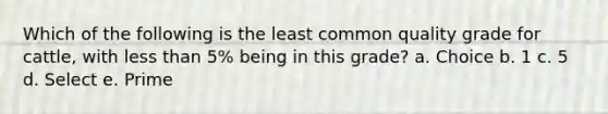 Which of the following is the least common quality grade for cattle, with less than 5% being in this grade? a. Choice b. 1 c. 5 d. Select e. Prime
