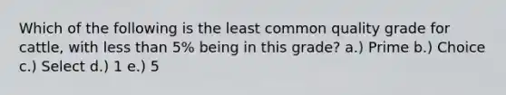 Which of the following is the least common quality grade for cattle, with <a href='https://www.questionai.com/knowledge/k7BtlYpAMX-less-than' class='anchor-knowledge'>less than</a> 5% being in this grade? a.) Prime b.) Choice c.) Select d.) 1 e.) 5