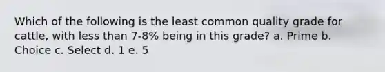 Which of the following is the least common quality grade for cattle, with <a href='https://www.questionai.com/knowledge/k7BtlYpAMX-less-than' class='anchor-knowledge'>less than</a> 7-8% being in this grade? a. Prime b. Choice c. Select d. 1 e. 5