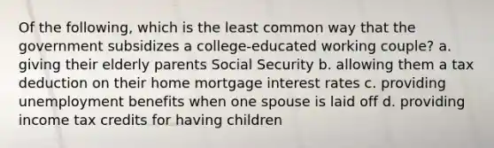 Of the following, which is the least common way that the government subsidizes a college-educated working couple? a. giving their elderly parents Social Security b. allowing them a tax deduction on their home mortgage interest rates c. providing unemployment benefits when one spouse is laid off d. providing income tax credits for having children