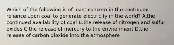 Which of the following is of least concern in the continued reliance upon coal to generate electricity in the world? A.the continued availability of coal B.the release of nitrogen and sulfur oxides C.the release of mercury to the environment D.the release of carbon dioxide into the atmosphere