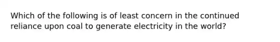 Which of the following is of least concern in the continued reliance upon coal to generate electricity in the world?