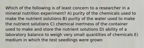 Which of the following is of least concern to a researcher in a mineral nutrition experiment? A) purity of the chemicals used to make the nutrient solutions B) purity of the water used to make the nutrient solutions C) chemical inertness of the container used to make and store the nutrient solutions D) ability of a laboratory balance to weigh very small quantities of chemicals E) medium in which the test seedlings were grown