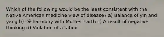 Which of the following would be the least consistent with the Native American medicine view of disease? a) Balance of yin and yang b) Disharmony with Mother Earth c) A result of negative thinking d) Violation of a taboo