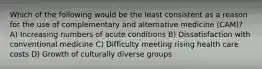 Which of the following would be the least consistent as a reason for the use of complementary and alternative medicine (CAM)? A) Increasing numbers of acute conditions B) Dissatisfaction with conventional medicine C) Difficulty meeting rising health care costs D) Growth of culturally diverse groups