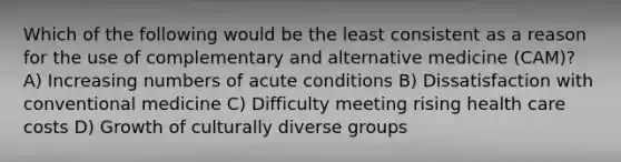 Which of the following would be the least consistent as a reason for the use of complementary and alternative medicine (CAM)? A) Increasing numbers of acute conditions B) Dissatisfaction with conventional medicine C) Difficulty meeting rising health care costs D) Growth of culturally diverse groups