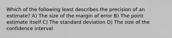 Which of the following least describes the precision of an estimate? A) The size of the margin of error B) The point estimate itself C) The standard deviation D) The size of the confidence interval