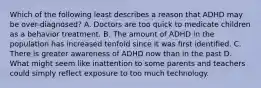 Which of the following least describes a reason that ADHD may be over-diagnosed? A. Doctors are too quick to medicate children as a behavior treatment. B. The amount of ADHD in the population has increased tenfold since it was first identified. C. There is greater awareness of ADHD now than in the past D. What might seem like inattention to some parents and teachers could simply reflect exposure to too much technology.