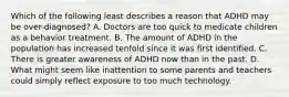 Which of the following least describes a reason that ADHD may be over-diagnosed? A. Doctors are too quick to medicate children as a behavior treatment. B. The amount of ADHD in the population has increased tenfold since it was first identified. C. There is greater awareness of ADHD now than in the past. D. What might seem like inattention to some parents and teachers could simply reflect exposure to too much technology.