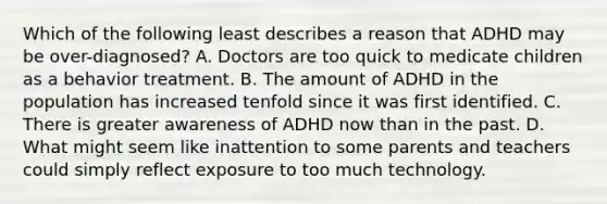 Which of the following least describes a reason that ADHD may be over-diagnosed? A. Doctors are too quick to medicate children as a behavior treatment. B. The amount of ADHD in the population has increased tenfold since it was first identified. C. There is greater awareness of ADHD now than in the past. D. What might seem like inattention to some parents and teachers could simply reflect exposure to too much technology.