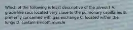 Which of the following is least descriptive of the alveoli? A. grape-like sacs located very close to the pulmonary capillaries B. primarily concerned with gas exchange C. located within the lungs D. contain smooth muscle