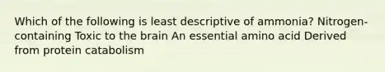 Which of the following is least descriptive of ammonia? Nitrogen-containing Toxic to the brain An essential amino acid Derived from protein catabolism