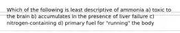Which of the following is least descriptive of ammonia a) toxic to the brain b) accumulates in the presence of liver failure c) nitrogen-containing d) primary fuel for "running" the body