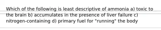 Which of the following is least descriptive of ammonia a) toxic to the brain b) accumulates in the presence of liver failure c) nitrogen-containing d) primary fuel for "running" the body