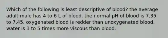 Which of the following is least descriptive of blood? the average adult male has 4 to 6 L of blood. the normal pH of blood is 7.35 to 7.45. oxygenated blood is redder than unoxygenated blood. water is 3 to 5 times more viscous than blood.