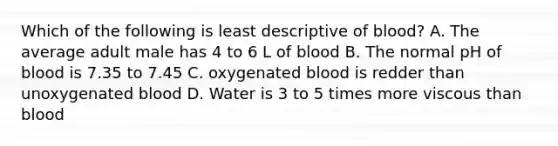 Which of the following is least descriptive of blood? A. The average adult male has 4 to 6 L of blood B. The normal pH of blood is 7.35 to 7.45 C. oxygenated blood is redder than unoxygenated blood D. Water is 3 to 5 times more viscous than blood