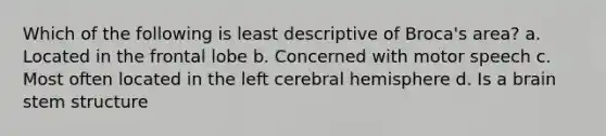 Which of the following is least descriptive of Broca's area? a. Located in the frontal lobe b. Concerned with motor speech c. Most often located in the left cerebral hemisphere d. Is a brain stem structure