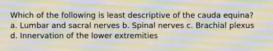 Which of the following is least descriptive of the cauda equina? a. Lumbar and sacral nerves b. Spinal nerves c. Brachial plexus d. Innervation of the lower extremities