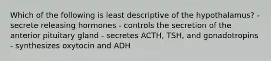 Which of the following is least descriptive of the hypothalamus? - secrete releasing hormones - controls the secretion of the anterior pituitary gland - secretes ACTH, TSH, and gonadotropins - synthesizes oxytocin and ADH