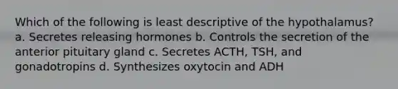 Which of the following is least descriptive of the hypothalamus? a. Secretes releasing hormones b. Controls the secretion of the anterior pituitary gland c. Secretes ACTH, TSH, and gonadotropins d. Synthesizes oxytocin and ADH