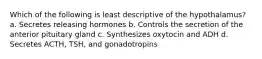 Which of the following is least descriptive of the hypothalamus? a. Secretes releasing hormones b. Controls the secretion of the anterior pituitary gland c. Synthesizes oxytocin and ADH d. Secretes ACTH, TSH, and gonadotropins