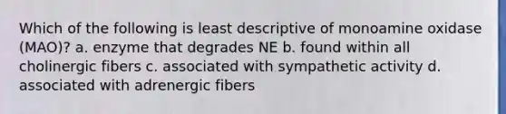 Which of the following is least descriptive of monoamine oxidase (MAO)? a. enzyme that degrades NE b. found within all cholinergic fibers c. associated with sympathetic activity d. associated with adrenergic fibers