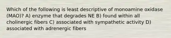 Which of the following is least descriptive of monoamine oxidase (MAO)? A) enzyme that degrades NE B) found within all cholinergic fibers C) associated with sympathetic activity D) associated with adrenergic fibers