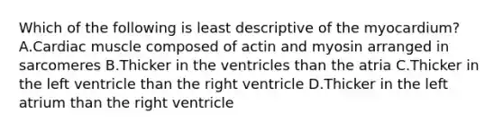 Which of the following is least descriptive of the myocardium? A.Cardiac muscle composed of actin and myosin arranged in sarcomeres B.Thicker in the ventricles than the atria C.Thicker in the left ventricle than the right ventricle D.Thicker in the left atrium than the right ventricle