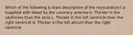 Which of the following is least descriptive of the myocardium? a. Supplied with blood by the coronary arteries b. Thicker in the ventricles than the atria c. Thicker in the left ventricle than the right ventricle d. Thicker in the left atrium than the right ventricle